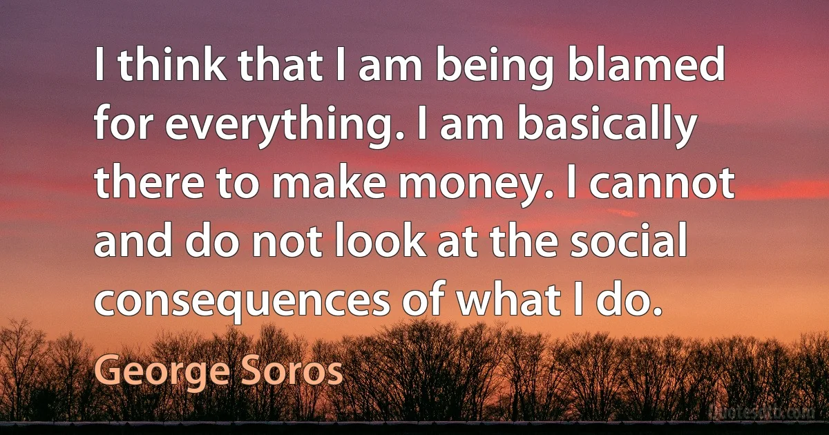 I think that I am being blamed for everything. I am basically there to make money. I cannot and do not look at the social consequences of what I do. (George Soros)