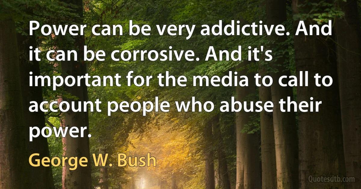 Power can be very addictive. And it can be corrosive. And it's important for the media to call to account people who abuse their power. (George W. Bush)