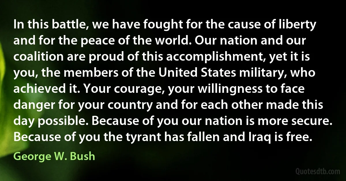 In this battle, we have fought for the cause of liberty and for the peace of the world. Our nation and our coalition are proud of this accomplishment, yet it is you, the members of the United States military, who achieved it. Your courage, your willingness to face danger for your country and for each other made this day possible. Because of you our nation is more secure. Because of you the tyrant has fallen and Iraq is free. (George W. Bush)