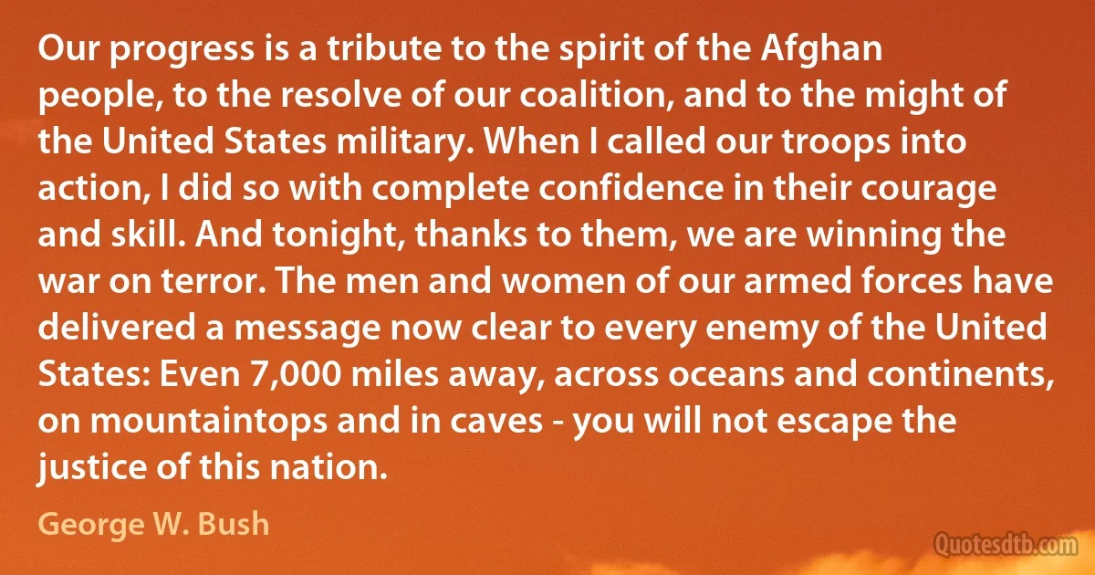 Our progress is a tribute to the spirit of the Afghan people, to the resolve of our coalition, and to the might of the United States military. When I called our troops into action, I did so with complete confidence in their courage and skill. And tonight, thanks to them, we are winning the war on terror. The men and women of our armed forces have delivered a message now clear to every enemy of the United States: Even 7,000 miles away, across oceans and continents, on mountaintops and in caves - you will not escape the justice of this nation. (George W. Bush)