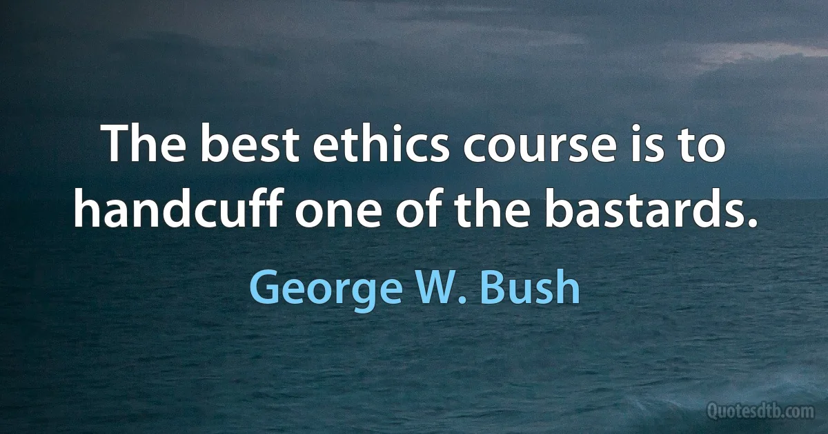 The best ethics course is to handcuff one of the bastards. (George W. Bush)