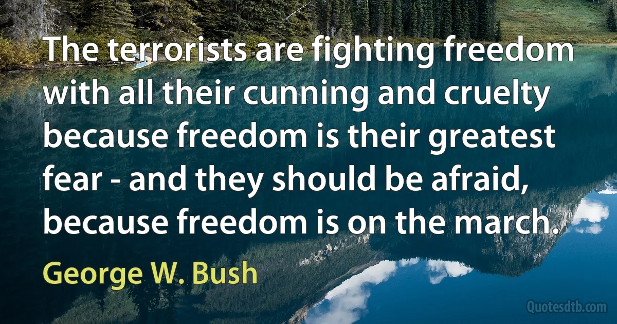 The terrorists are fighting freedom with all their cunning and cruelty because freedom is their greatest fear - and they should be afraid, because freedom is on the march. (George W. Bush)