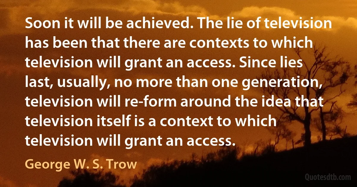 Soon it will be achieved. The lie of television has been that there are contexts to which television will grant an access. Since lies last, usually, no more than one generation, television will re-form around the idea that television itself is a context to which television will grant an access. (George W. S. Trow)