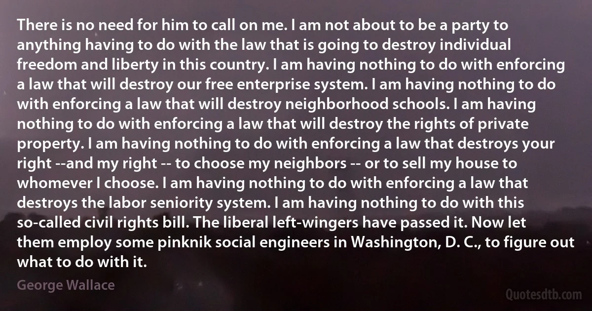 There is no need for him to call on me. I am not about to be a party to anything having to do with the law that is going to destroy individual freedom and liberty in this country. I am having nothing to do with enforcing a law that will destroy our free enterprise system. I am having nothing to do with enforcing a law that will destroy neighborhood schools. I am having nothing to do with enforcing a law that will destroy the rights of private property. I am having nothing to do with enforcing a law that destroys your right --and my right -- to choose my neighbors -- or to sell my house to whomever I choose. I am having nothing to do with enforcing a law that destroys the labor seniority system. I am having nothing to do with this so-called civil rights bill. The liberal left-wingers have passed it. Now let them employ some pinknik social engineers in Washington, D. C., to figure out what to do with it. (George Wallace)