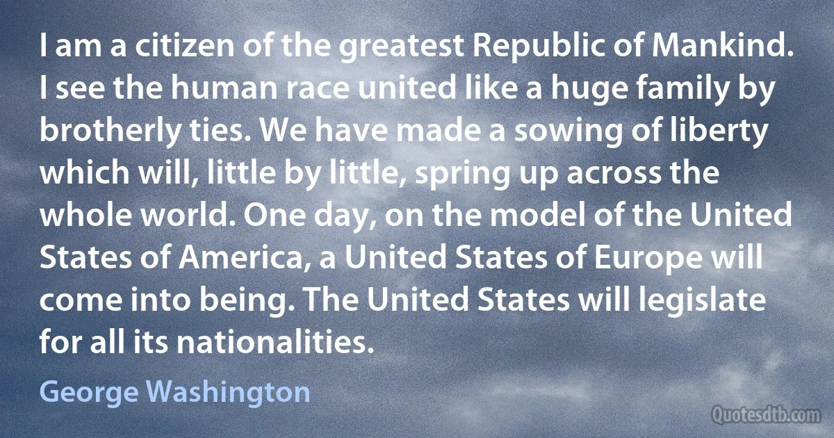 I am a citizen of the greatest Republic of Mankind. I see the human race united like a huge family by brotherly ties. We have made a sowing of liberty which will, little by little, spring up across the whole world. One day, on the model of the United States of America, a United States of Europe will come into being. The United States will legislate for all its nationalities. (George Washington)