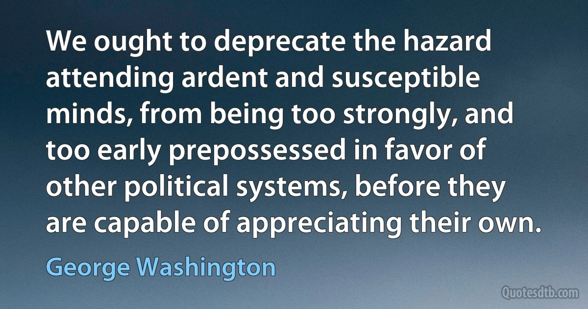 We ought to deprecate the hazard attending ardent and susceptible minds, from being too strongly, and too early prepossessed in favor of other political systems, before they are capable of appreciating their own. (George Washington)