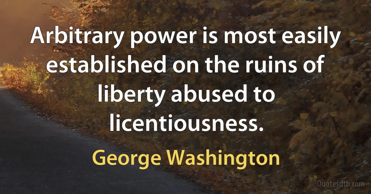 Arbitrary power is most easily established on the ruins of liberty abused to licentiousness. (George Washington)