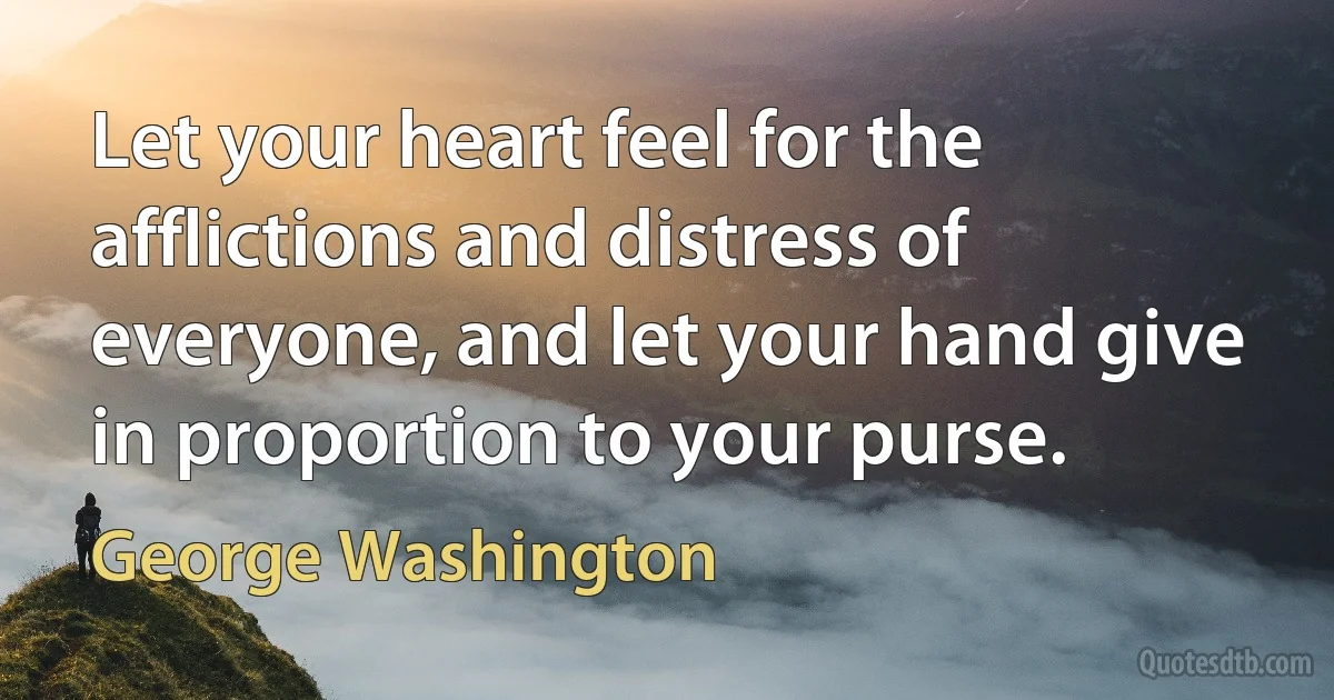 Let your heart feel for the afflictions and distress of everyone, and let your hand give in proportion to your purse. (George Washington)