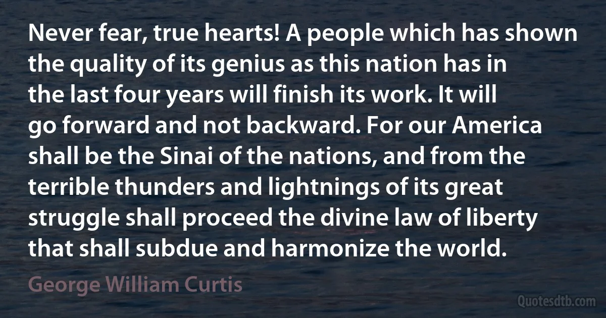 Never fear, true hearts! A people which has shown the quality of its genius as this nation has in the last four years will finish its work. It will go forward and not backward. For our America shall be the Sinai of the nations, and from the terrible thunders and lightnings of its great struggle shall proceed the divine law of liberty that shall subdue and harmonize the world. (George William Curtis)