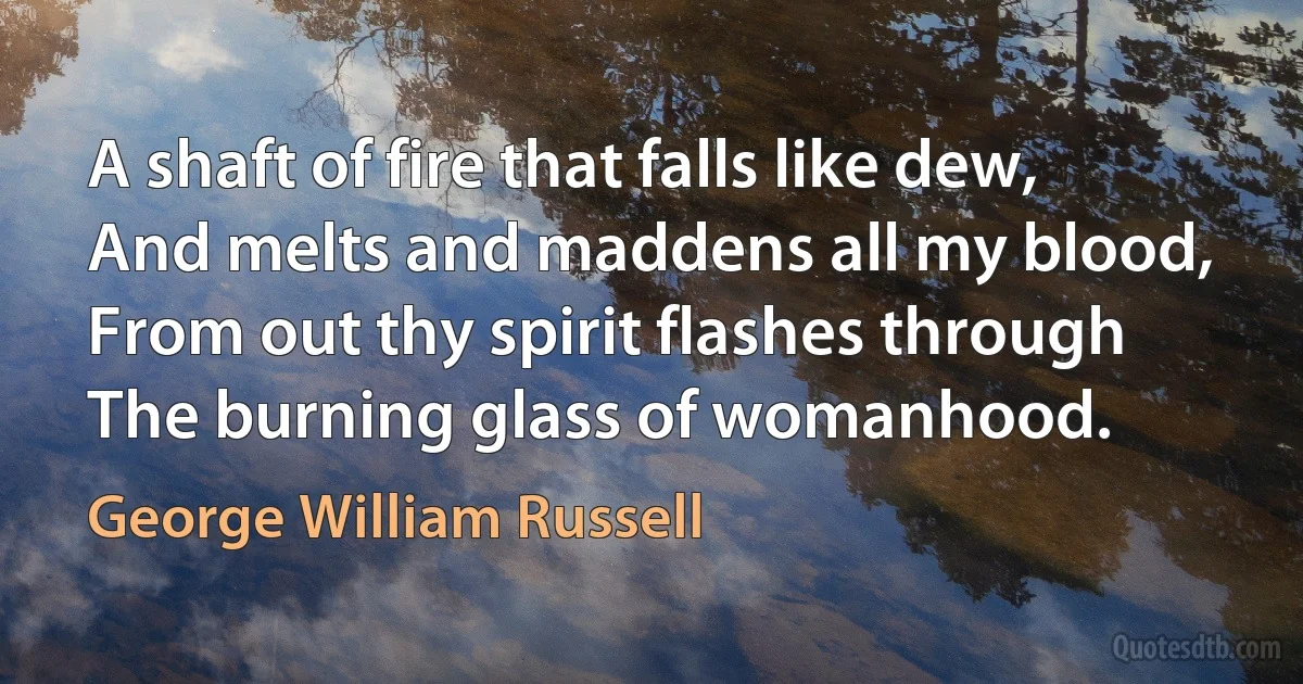 A shaft of fire that falls like dew,
And melts and maddens all my blood,
From out thy spirit flashes through
The burning glass of womanhood. (George William Russell)