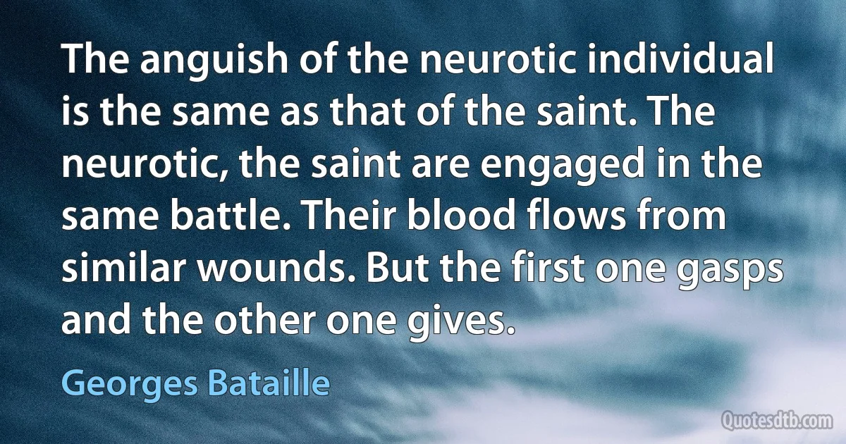 The anguish of the neurotic individual is the same as that of the saint. The neurotic, the saint are engaged in the same battle. Their blood flows from similar wounds. But the first one gasps and the other one gives. (Georges Bataille)