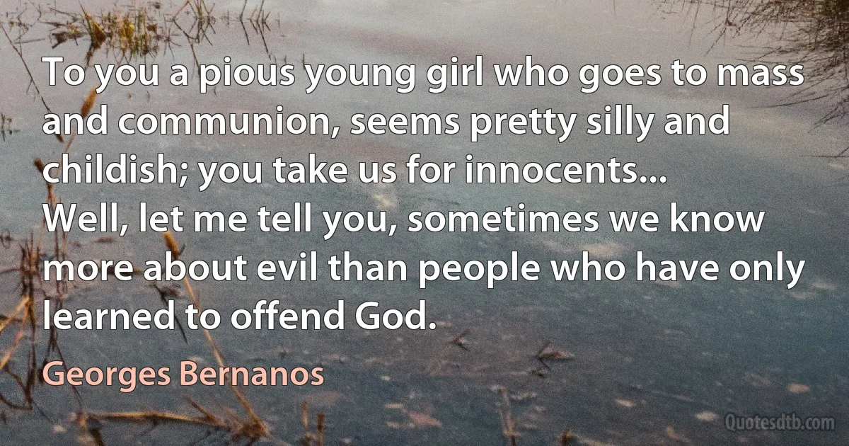 To you a pious young girl who goes to mass and communion, seems pretty silly and childish; you take us for innocents... Well, let me tell you, sometimes we know more about evil than people who have only learned to offend God. (Georges Bernanos)