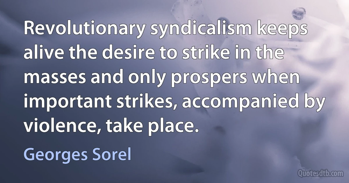 Revolutionary syndicalism keeps alive the desire to strike in the masses and only prospers when important strikes, accompanied by violence, take place. (Georges Sorel)