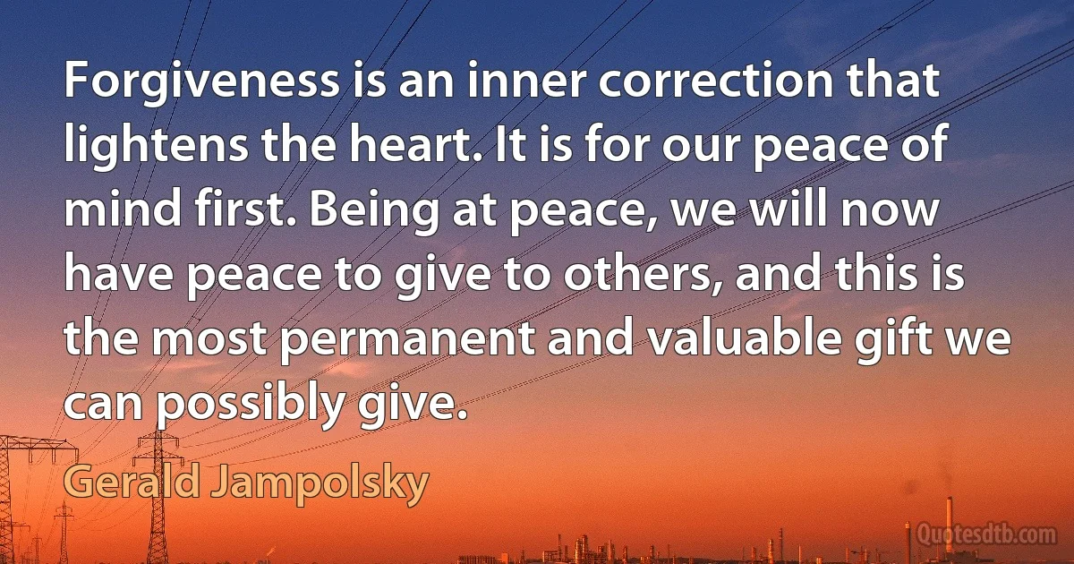 Forgiveness is an inner correction that lightens the heart. It is for our peace of mind first. Being at peace, we will now have peace to give to others, and this is the most permanent and valuable gift we can possibly give. (Gerald Jampolsky)