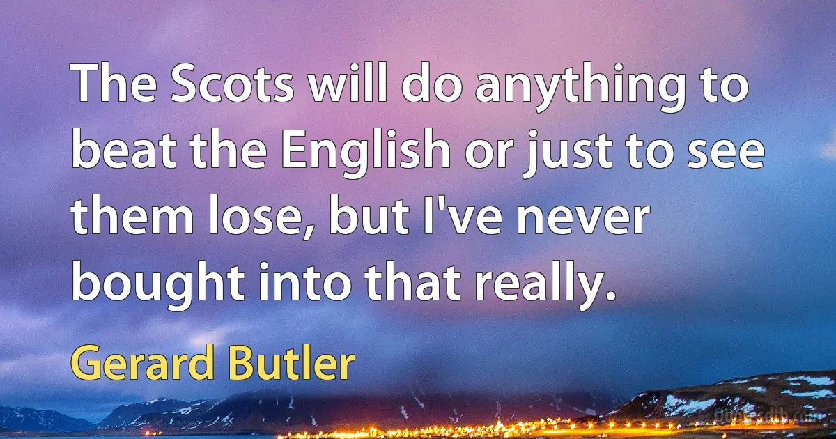 The Scots will do anything to beat the English or just to see them lose, but I've never bought into that really. (Gerard Butler)