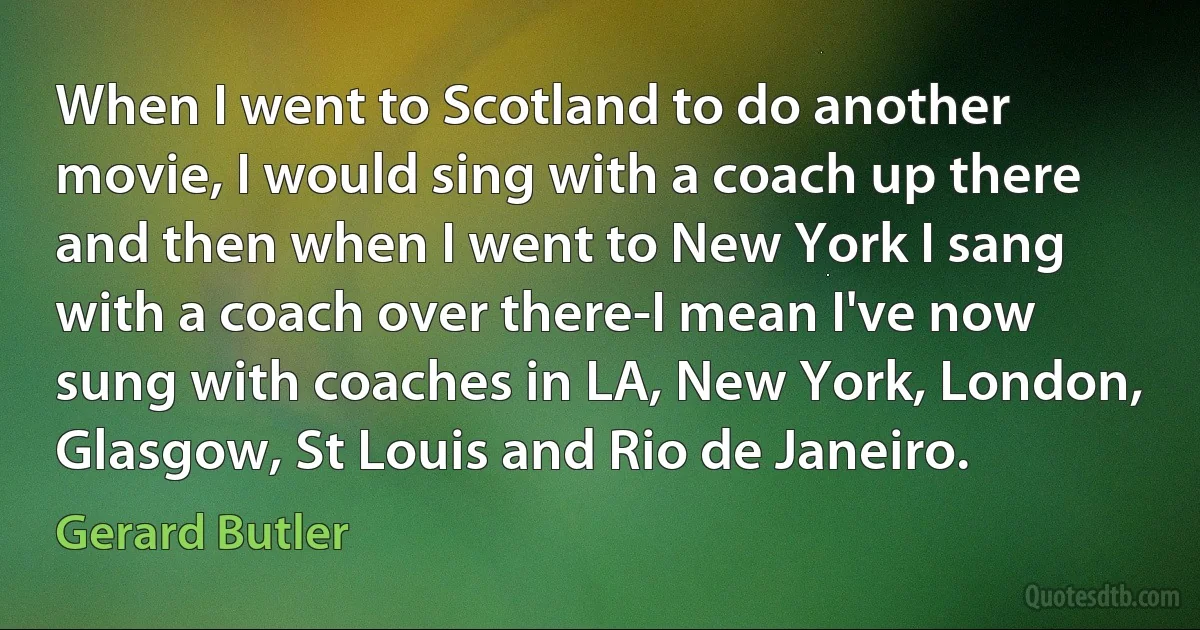 When I went to Scotland to do another movie, I would sing with a coach up there and then when I went to New York I sang with a coach over there-I mean I've now sung with coaches in LA, New York, London, Glasgow, St Louis and Rio de Janeiro. (Gerard Butler)