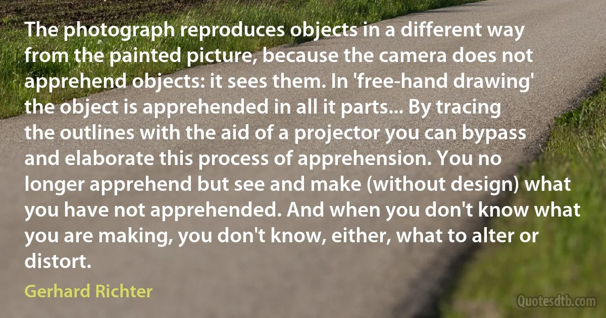 The photograph reproduces objects in a different way from the painted picture, because the camera does not apprehend objects: it sees them. In 'free-hand drawing' the object is apprehended in all it parts... By tracing the outlines with the aid of a projector you can bypass and elaborate this process of apprehension. You no longer apprehend but see and make (without design) what you have not apprehended. And when you don't know what you are making, you don't know, either, what to alter or distort. (Gerhard Richter)