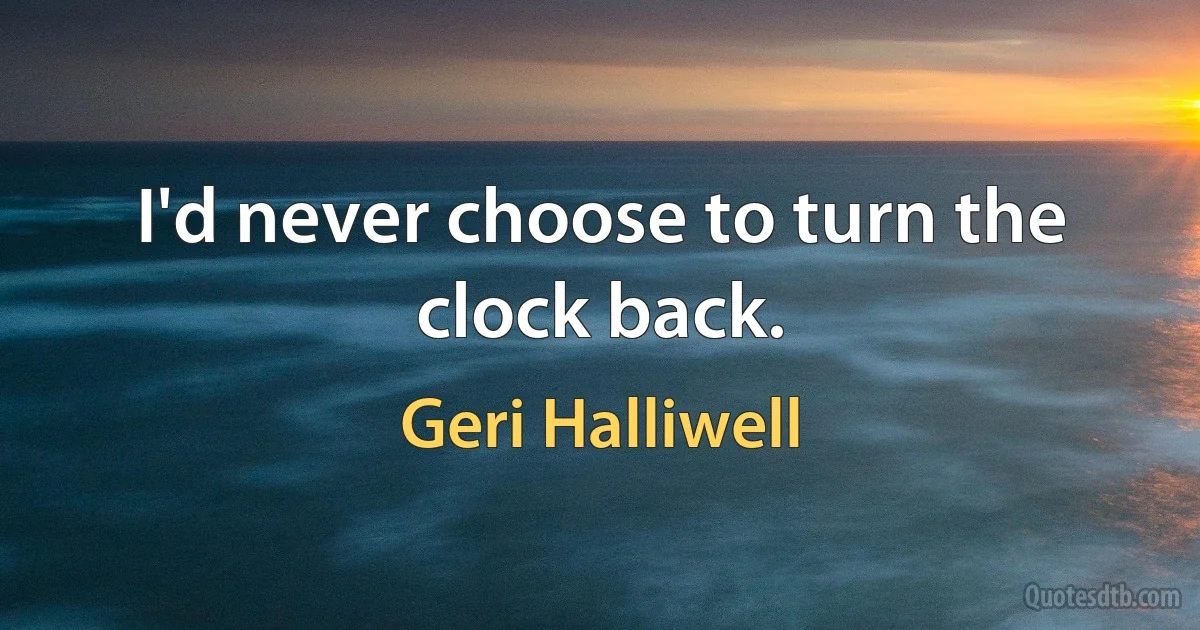 I'd never choose to turn the clock back. (Geri Halliwell)