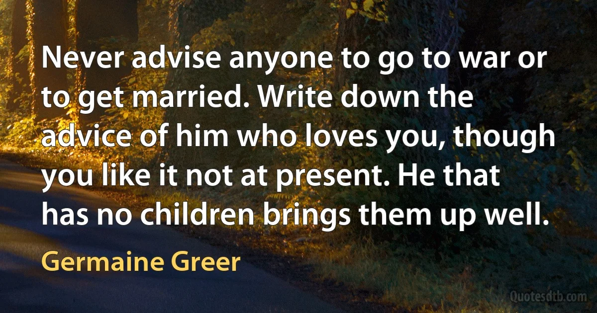 Never advise anyone to go to war or to get married. Write down the advice of him who loves you, though you like it not at present. He that has no children brings them up well. (Germaine Greer)