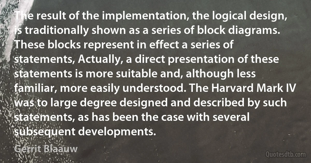 The result of the implementation, the logical design, is traditionally shown as a series of block diagrams. These blocks represent in effect a series of statements, Actually, a direct presentation of these statements is more suitable and, although less familiar, more easily understood. The Harvard Mark IV was to large degree designed and described by such statements, as has been the case with several subsequent developments. (Gerrit Blaauw)