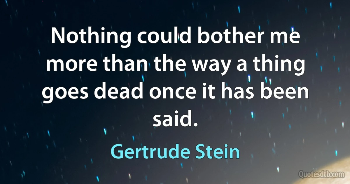 Nothing could bother me more than the way a thing goes dead once it has been said. (Gertrude Stein)