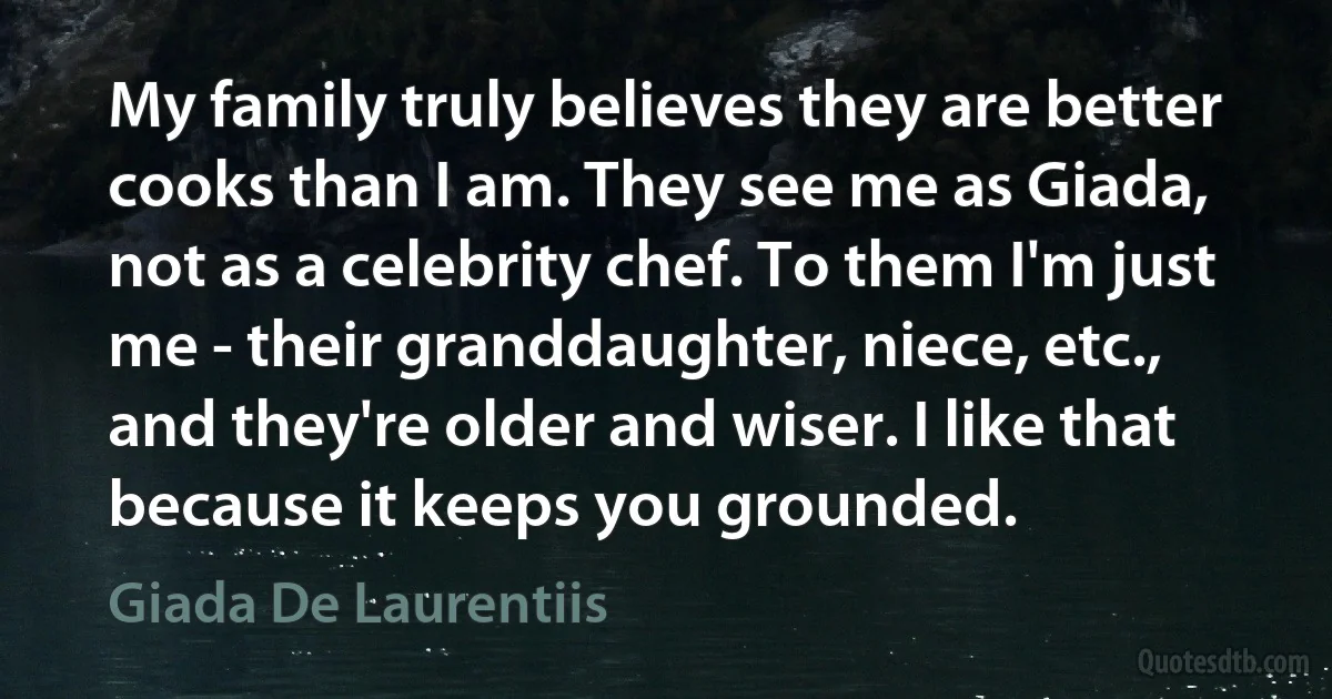 My family truly believes they are better cooks than I am. They see me as Giada, not as a celebrity chef. To them I'm just me - their granddaughter, niece, etc., and they're older and wiser. I like that because it keeps you grounded. (Giada De Laurentiis)