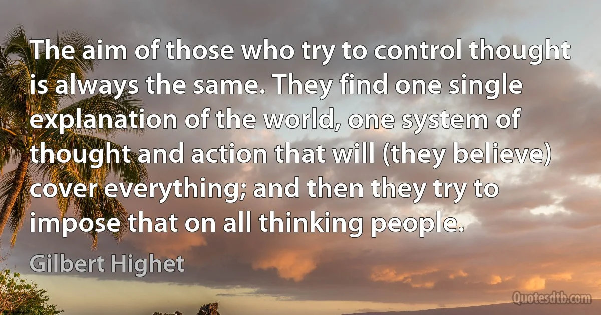 The aim of those who try to control thought is always the same. They find one single explanation of the world, one system of thought and action that will (they believe) cover everything; and then they try to impose that on all thinking people. (Gilbert Highet)