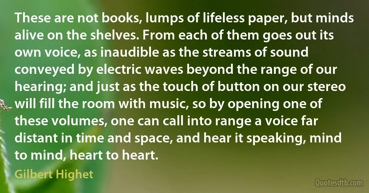 These are not books, lumps of lifeless paper, but minds alive on the shelves. From each of them goes out its own voice, as inaudible as the streams of sound conveyed by electric waves beyond the range of our hearing; and just as the touch of button on our stereo will fill the room with music, so by opening one of these volumes, one can call into range a voice far distant in time and space, and hear it speaking, mind to mind, heart to heart. (Gilbert Highet)