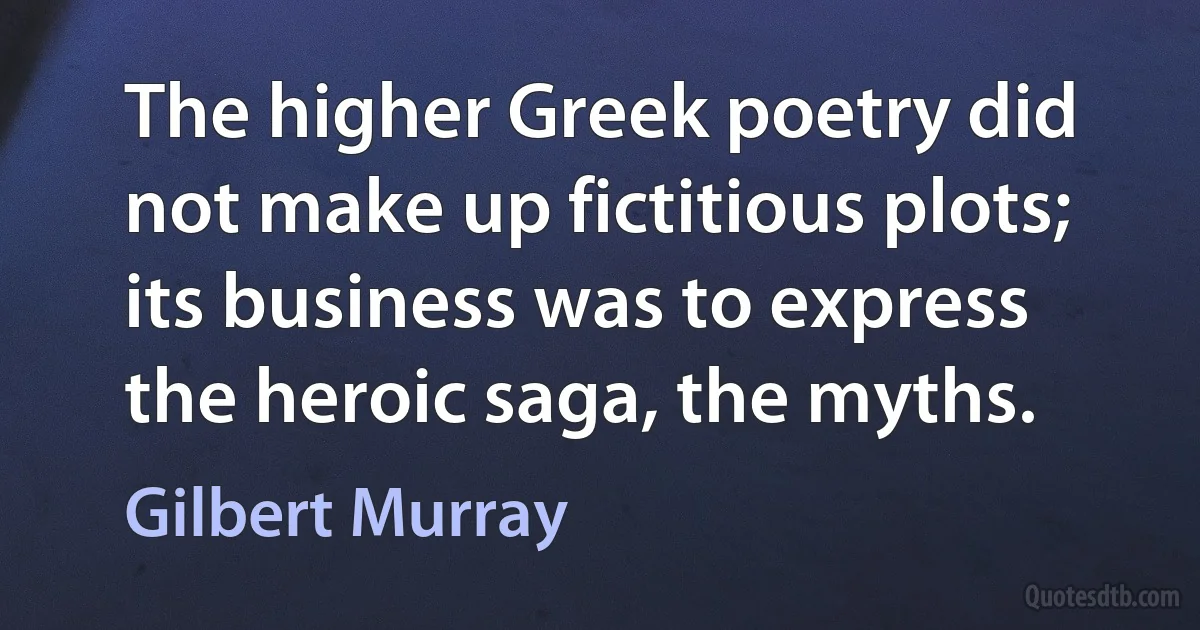 The higher Greek poetry did not make up fictitious plots; its business was to express the heroic saga, the myths. (Gilbert Murray)