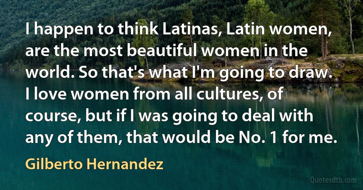 I happen to think Latinas, Latin women, are the most beautiful women in the world. So that's what I'm going to draw. I love women from all cultures, of course, but if I was going to deal with any of them, that would be No. 1 for me. (Gilberto Hernandez)