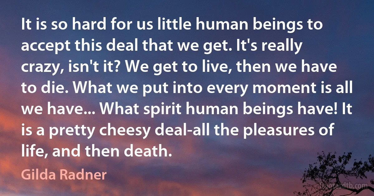 It is so hard for us little human beings to accept this deal that we get. It's really crazy, isn't it? We get to live, then we have to die. What we put into every moment is all we have... What spirit human beings have! It is a pretty cheesy deal-all the pleasures of life, and then death. (Gilda Radner)