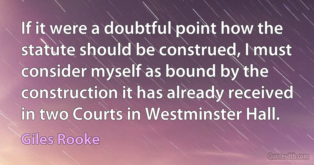 If it were a doubtful point how the statute should be construed, I must consider myself as bound by the construction it has already received in two Courts in Westminster Hall. (Giles Rooke)