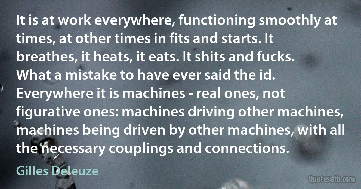 It is at work everywhere, functioning smoothly at times, at other times in fits and starts. It breathes, it heats, it eats. It shits and fucks. What a mistake to have ever said the id. Everywhere it is machines - real ones, not figurative ones: machines driving other machines, machines being driven by other machines, with all the necessary couplings and connections. (Gilles Deleuze)