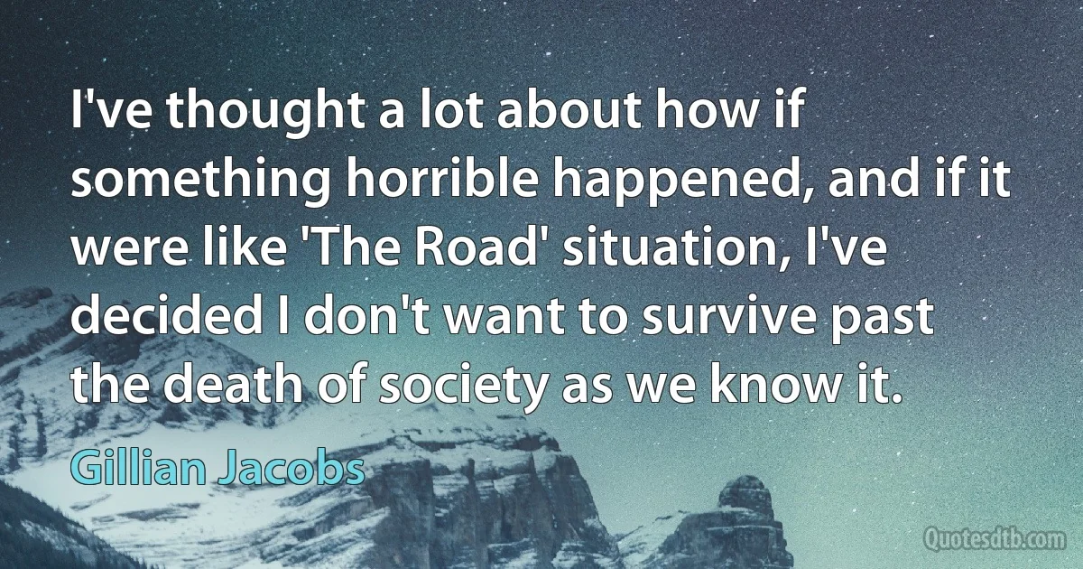 I've thought a lot about how if something horrible happened, and if it were like 'The Road' situation, I've decided I don't want to survive past the death of society as we know it. (Gillian Jacobs)