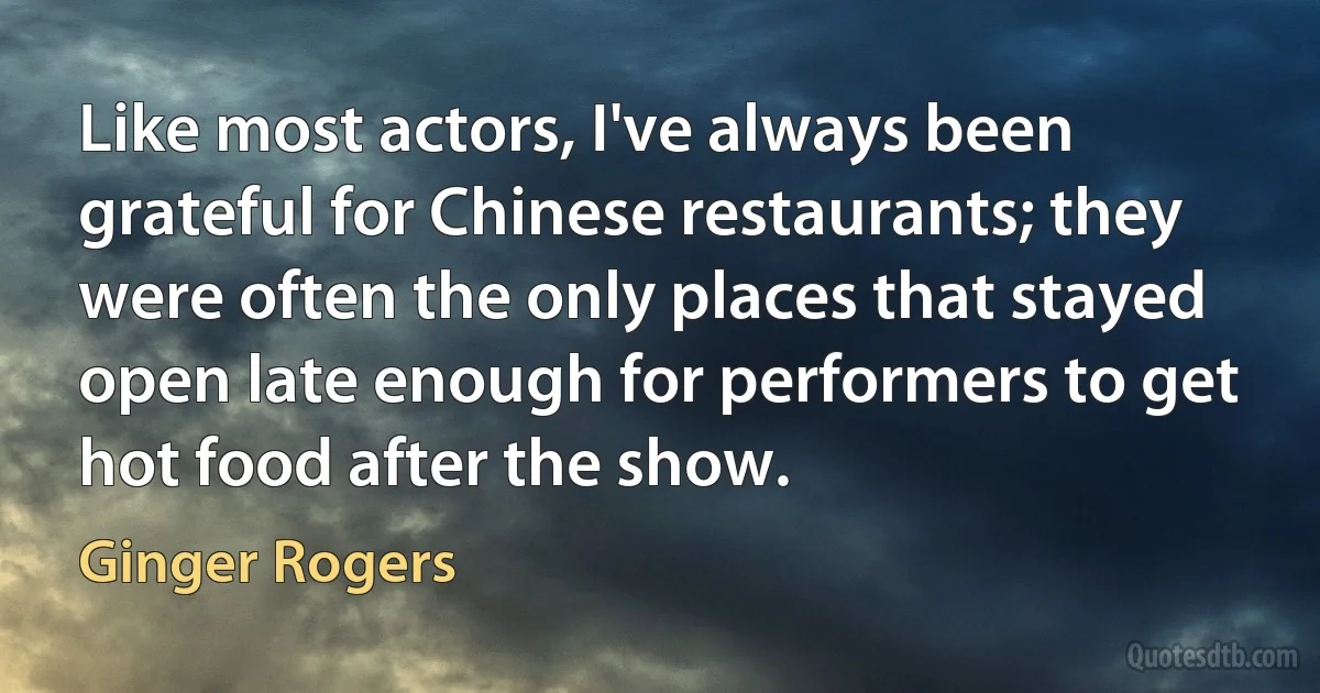 Like most actors, I've always been grateful for Chinese restaurants; they were often the only places that stayed open late enough for performers to get hot food after the show. (Ginger Rogers)