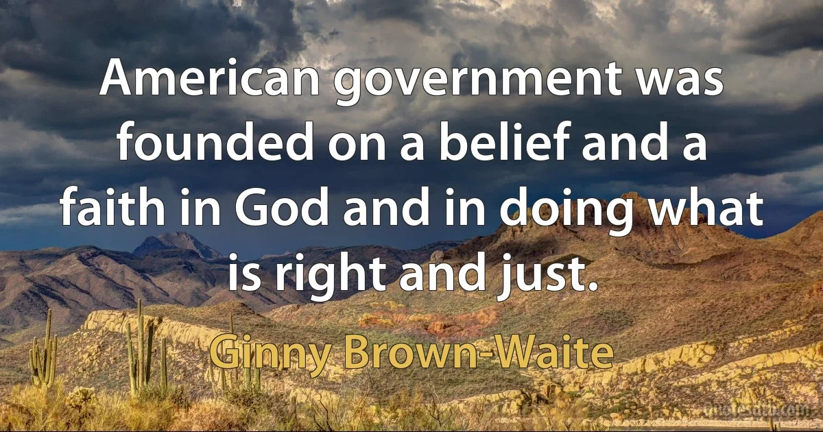 American government was founded on a belief and a faith in God and in doing what is right and just. (Ginny Brown-Waite)