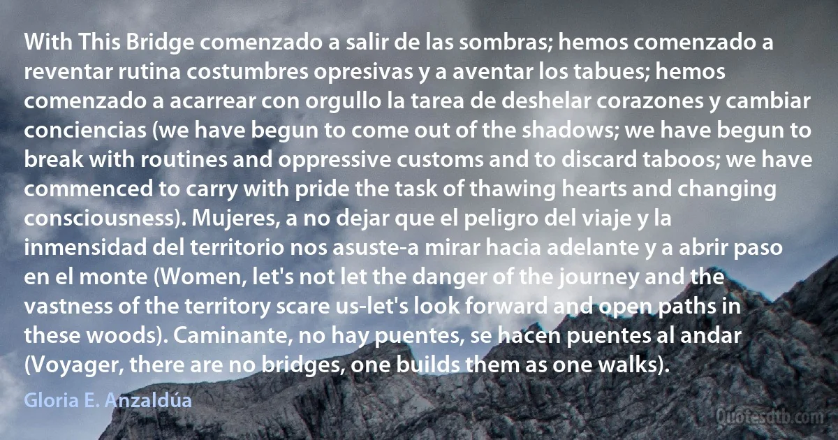 With This Bridge comenzado a salir de las sombras; hemos comenzado a reventar rutina costumbres opresivas y a aventar los tabues; hemos comenzado a acarrear con orgullo la tarea de deshelar corazones y cambiar conciencias (we have begun to come out of the shadows; we have begun to break with routines and oppressive customs and to discard taboos; we have commenced to carry with pride the task of thawing hearts and changing consciousness). Mujeres, a no dejar que el peligro del viaje y la inmensidad del territorio nos asuste-a mirar hacia adelante y a abrir paso en el monte (Women, let's not let the danger of the journey and the vastness of the territory scare us-let's look forward and open paths in these woods). Caminante, no hay puentes, se hacen puentes al andar (Voyager, there are no bridges, one builds them as one walks). (Gloria E. Anzaldúa)