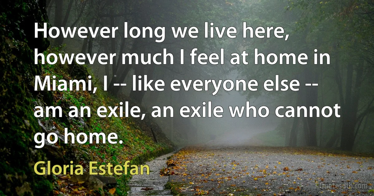 However long we live here, however much I feel at home in Miami, I -- like everyone else -- am an exile, an exile who cannot go home. (Gloria Estefan)