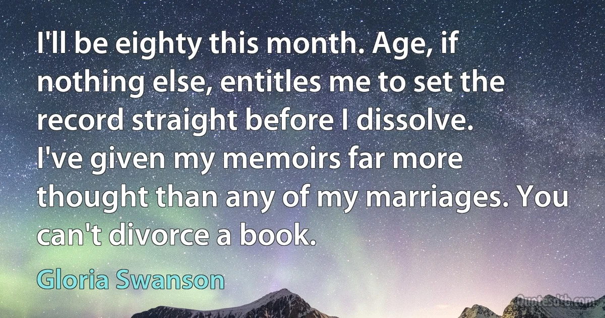 I'll be eighty this month. Age, if nothing else, entitles me to set the record straight before I dissolve. I've given my memoirs far more thought than any of my marriages. You can't divorce a book. (Gloria Swanson)