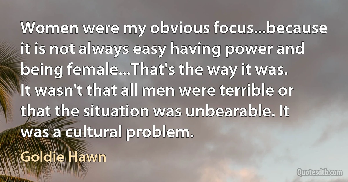 Women were my obvious focus...because it is not always easy having power and being female...That's the way it was. It wasn't that all men were terrible or that the situation was unbearable. It was a cultural problem. (Goldie Hawn)