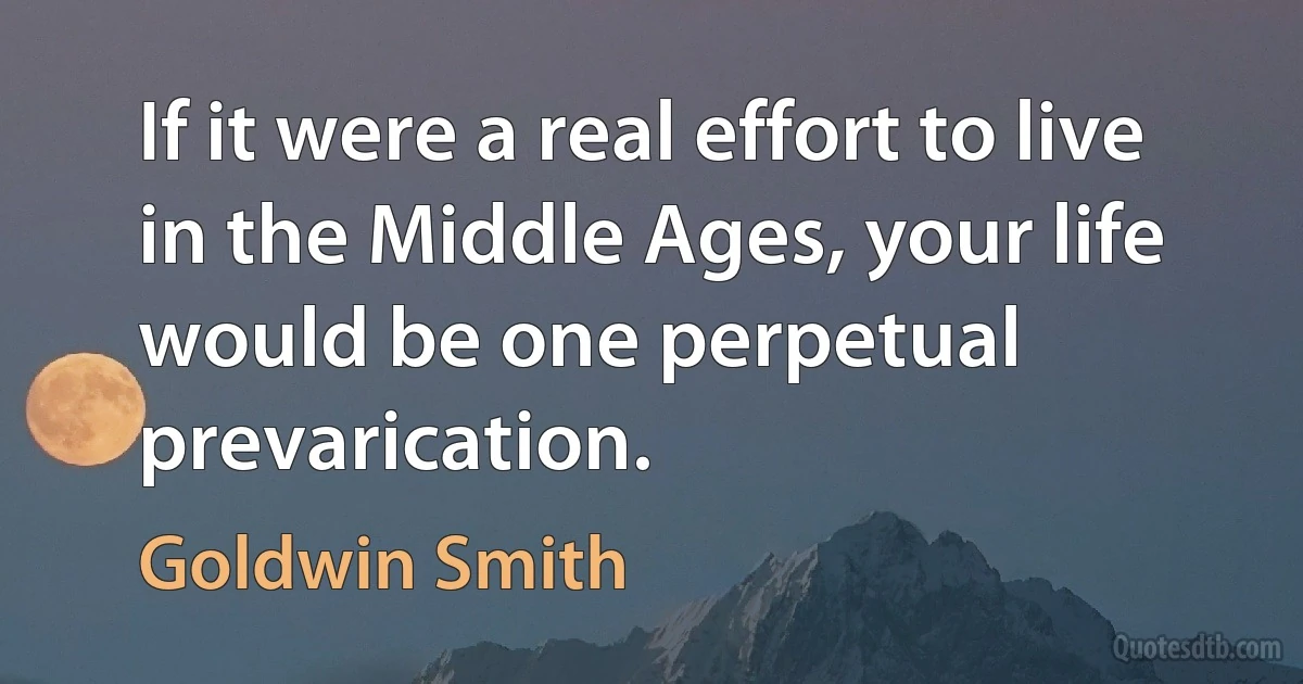 If it were a real effort to live in the Middle Ages, your life would be one perpetual prevarication. (Goldwin Smith)