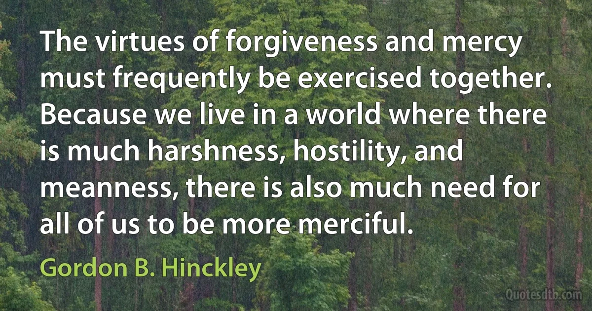 The virtues of forgiveness and mercy must frequently be exercised together. Because we live in a world where there is much harshness, hostility, and meanness, there is also much need for all of us to be more merciful. (Gordon B. Hinckley)