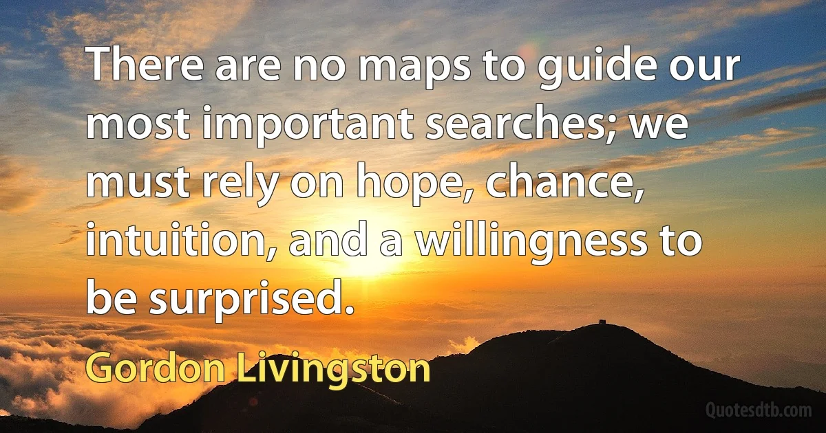 There are no maps to guide our most important searches; we must rely on hope, chance, intuition, and a willingness to be surprised. (Gordon Livingston)