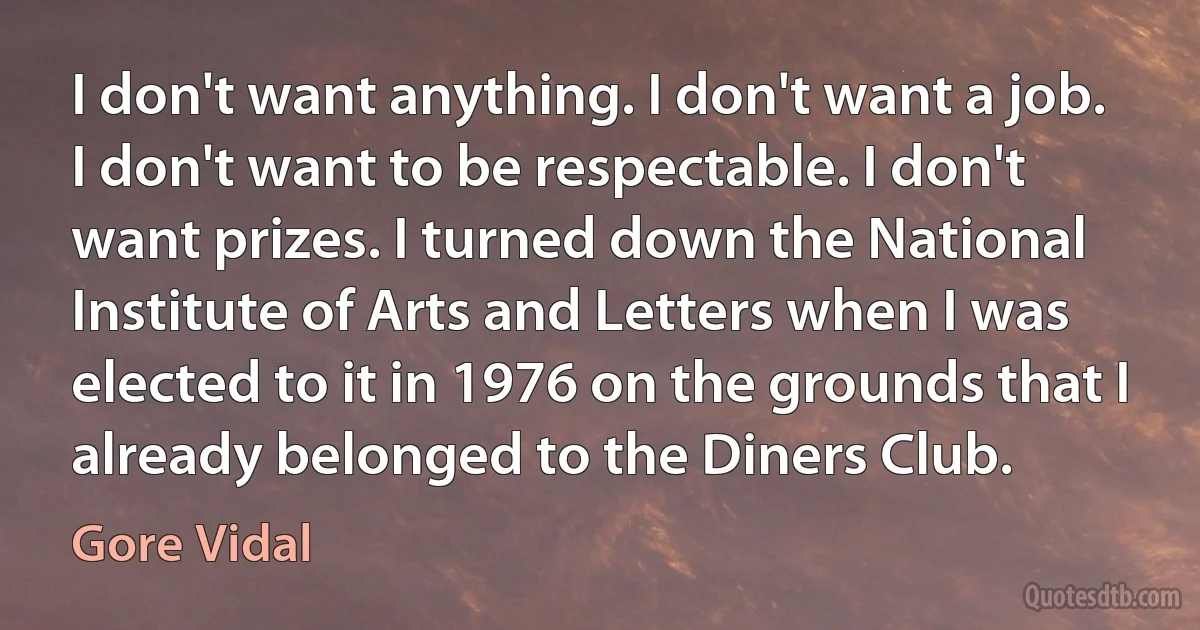 I don't want anything. I don't want a job. I don't want to be respectable. I don't want prizes. I turned down the National Institute of Arts and Letters when I was elected to it in 1976 on the grounds that I already belonged to the Diners Club. (Gore Vidal)