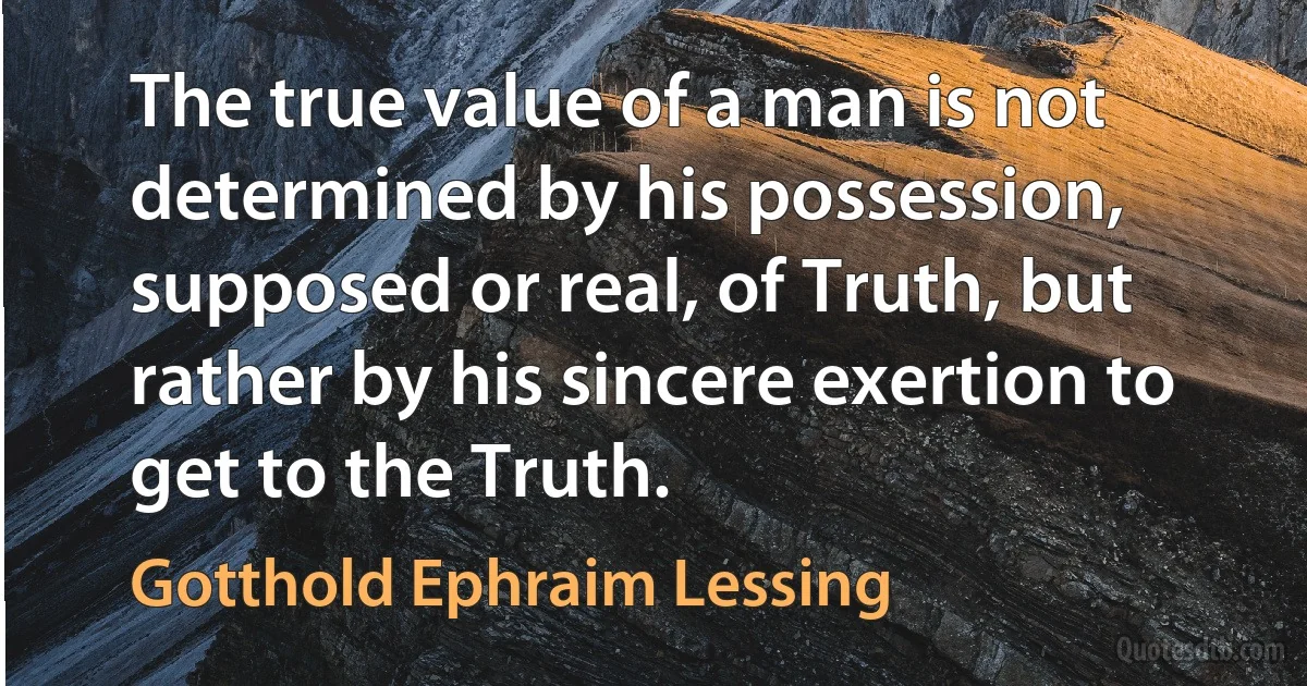 The true value of a man is not determined by his possession, supposed or real, of Truth, but rather by his sincere exertion to get to the Truth. (Gotthold Ephraim Lessing)