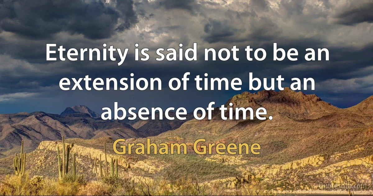 Eternity is said not to be an extension of time but an absence of time. (Graham Greene)