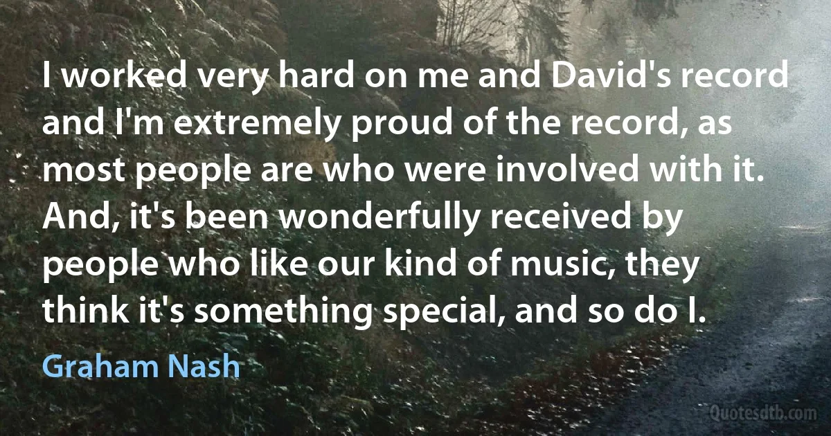 I worked very hard on me and David's record and I'm extremely proud of the record, as most people are who were involved with it. And, it's been wonderfully received by people who like our kind of music, they think it's something special, and so do I. (Graham Nash)