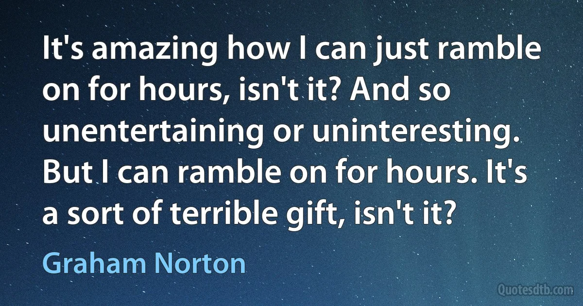 It's amazing how I can just ramble on for hours, isn't it? And so unentertaining or uninteresting. But I can ramble on for hours. It's a sort of terrible gift, isn't it? (Graham Norton)