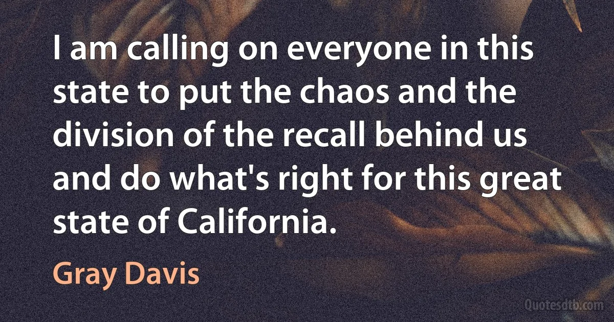 I am calling on everyone in this state to put the chaos and the division of the recall behind us and do what's right for this great state of California. (Gray Davis)