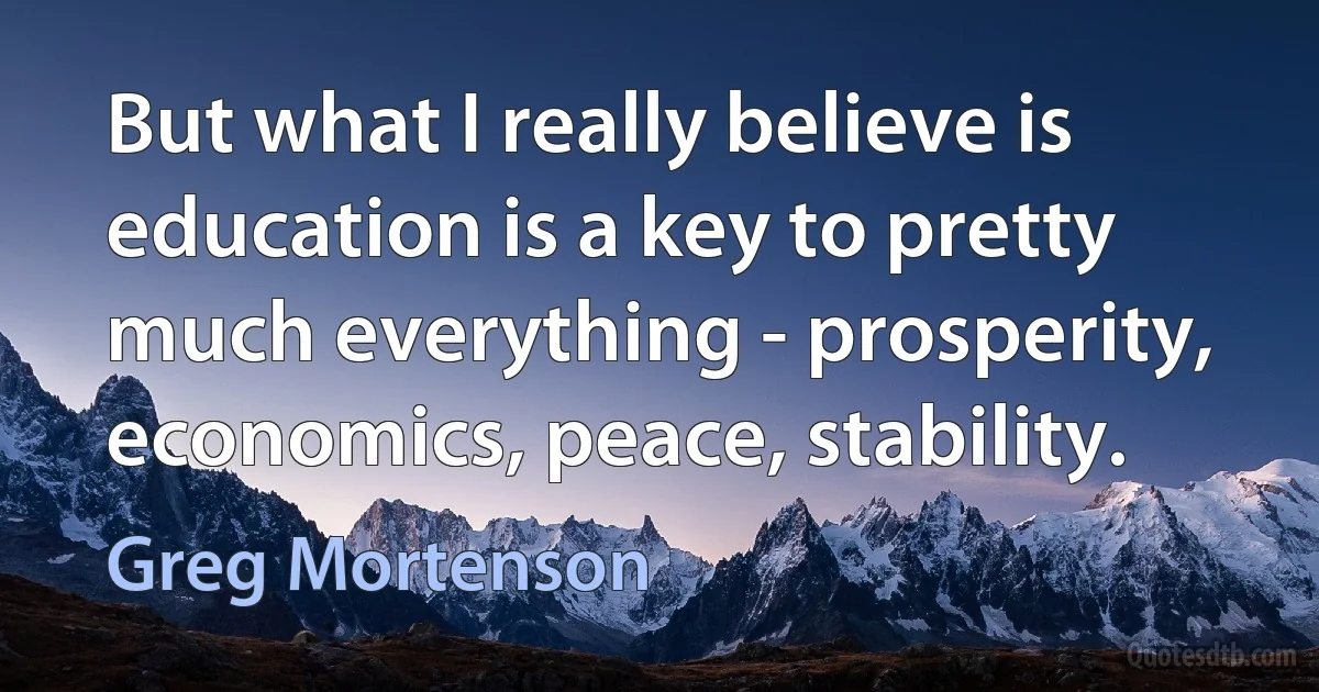 But what I really believe is education is a key to pretty much everything - prosperity, economics, peace, stability. (Greg Mortenson)